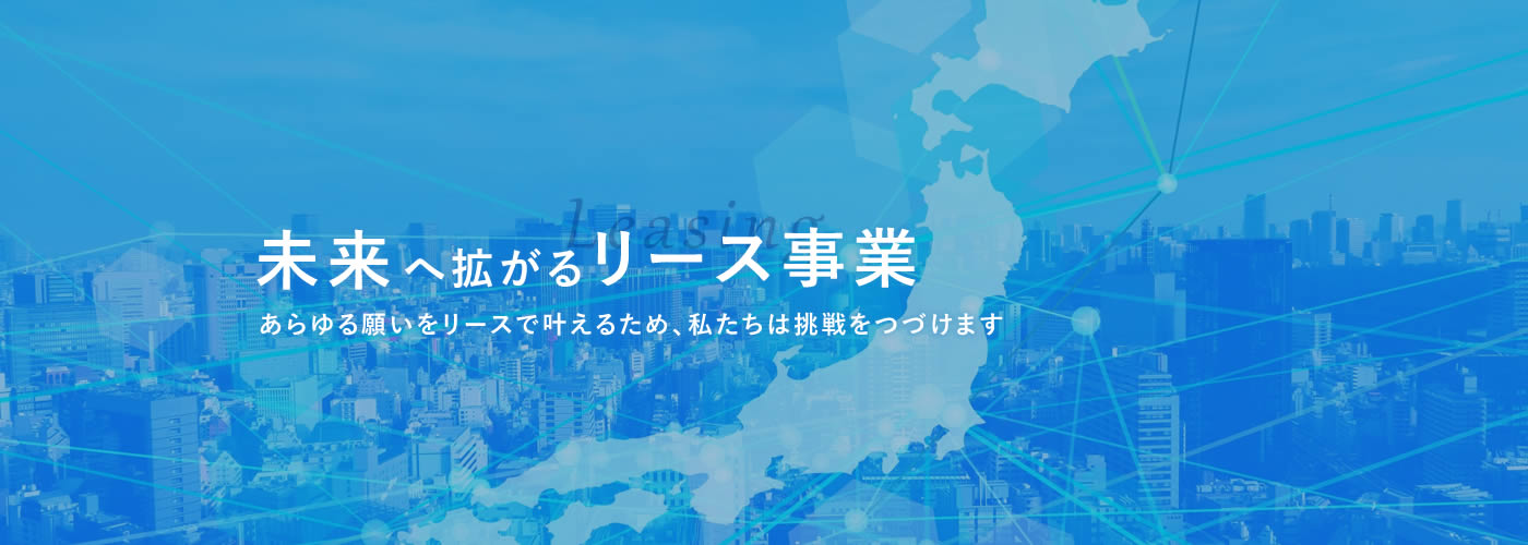 未来へ拡がるリース事業　あらゆる願いをリースで叶えるため、私たちは挑戦をつづけます