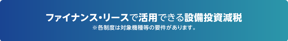 ファイナンス・リースで活用できる設備投資減税（※各制度は対象機種等の要件があります。）