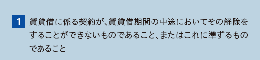 （1）賃貸借に係る契約が、賃貸借期間の中途においてその解除をすることができないものであること、またはこれに準ずるものであること