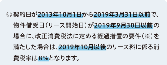 ◎契約日が2013年10月1日から2019年3月31日以前で、物件借受日（リース開始日）が2019年9月30日以前の場合に、改正消費税法に定める経過措置の要件（※）を満たした場合は、2019年10月以後のリース料に係る消費税率は8%となります。