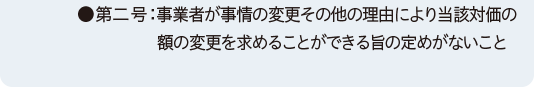 ●第二号：事業者が事情の変更その他の理由により当該対価の額の変更を求めることができる旨の定めがないこと